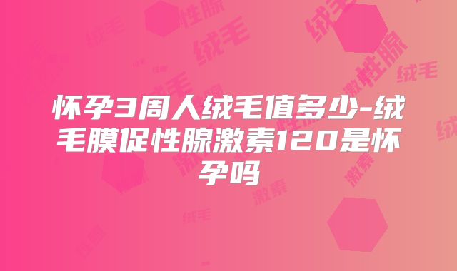 怀孕3周人绒毛值多少-绒毛膜促性腺激素120是怀孕吗