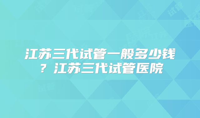 江苏三代试管一般多少钱?江苏三代试管医院