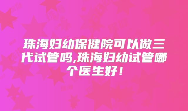 珠海妇幼保健院可以做三代试管吗,珠海妇幼试管哪个医生好！