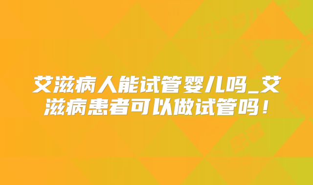 艾滋病人能试管婴儿吗_艾滋病患者可以做试管吗！