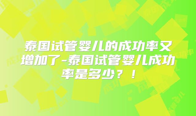 泰国试管婴儿的成功率又增加了-泰国试管婴儿成功率是多少？！