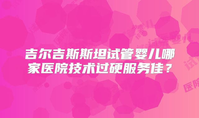 吉尔吉斯斯坦试管婴儿哪家医院技术过硬服务佳？