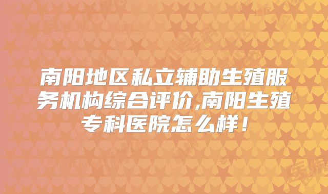 南阳地区私立辅助生殖服务机构综合评价,南阳生殖专科医院怎么样!