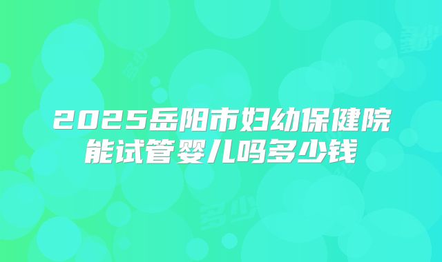 2025岳阳市妇幼保健院能试管婴儿吗多少钱