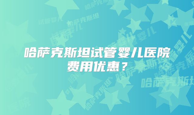 哈萨克斯坦试管婴儿医院费用优惠？