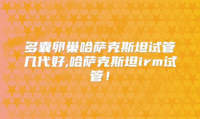 多囊卵巢哈萨克斯坦试管几代好,哈萨克斯坦irm试管！