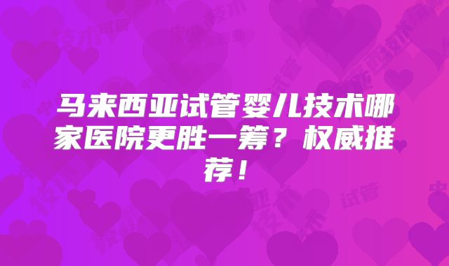 马来西亚试管婴儿技术哪家医院更胜一筹？权威推荐！