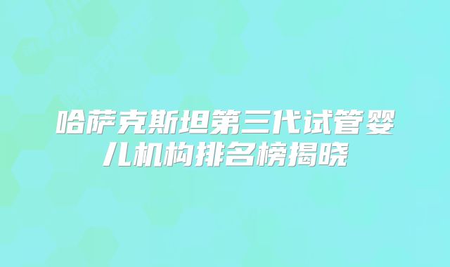 哈萨克斯坦第三代试管婴儿机构排名榜揭晓