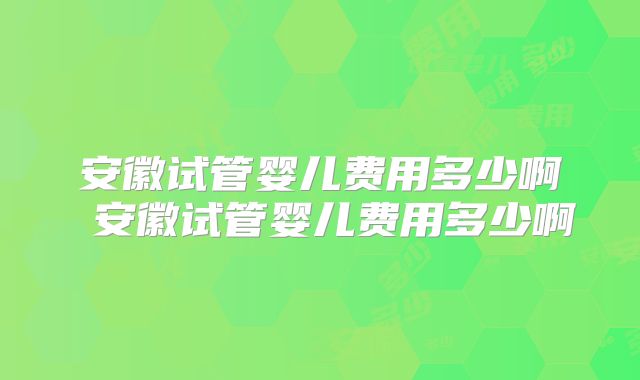 安徽试管婴儿费用多少啊 安徽试管婴儿费用多少啊