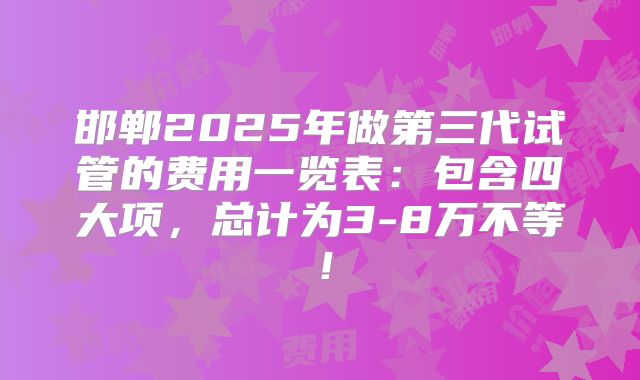 邯郸2025年做第三代试管的费用一览表：包含四大项，总计为3-8万不等！