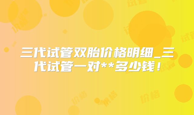 三代试管双胎价格明细_三代试管一对**多少钱！