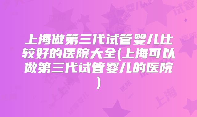 上海做第三代试管婴儿比较好的医院大全(上海可以做第三代试管婴儿的医院)