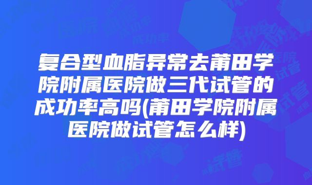 复合型血脂异常去莆田学院附属医院做三代试管的成功率高吗(莆田学院附属医院做试管怎么样)