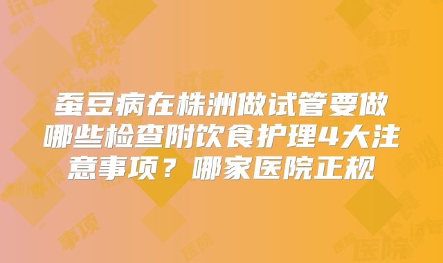 蚕豆病在株洲做试管要做哪些检查附饮食护理4大注意事项？哪家医院正规