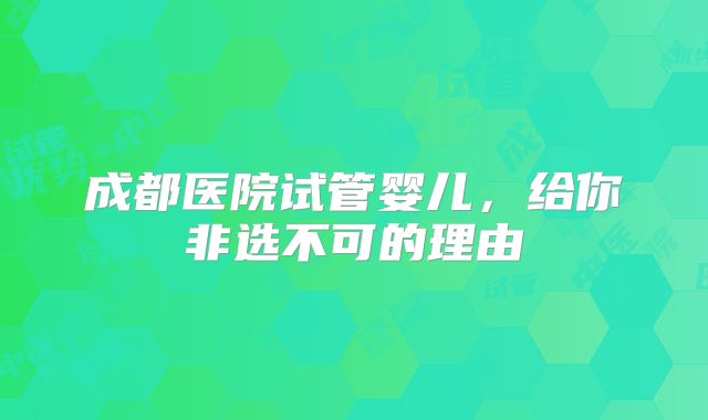 成都医院试管婴儿，给你非选不可的理由