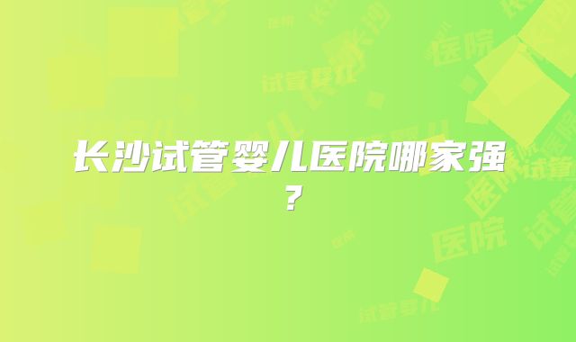 长沙试管婴儿医院哪家强?