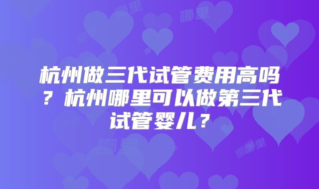 杭州做三代试管费用高吗？杭州哪里可以做第三代试管婴儿？