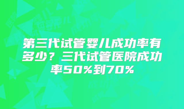 第三代试管婴儿成功率有多少？三代试管医院成功率50%到70%