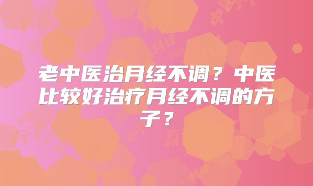 老中医治月经不调？中医比较好治疗月经不调的方子？