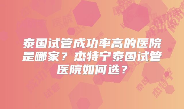 泰国试管成功率高的医院是哪家？杰特宁泰国试管医院如何选？