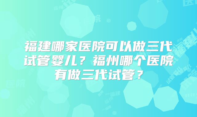 福建哪家医院可以做三代试管婴儿?福州哪个医院有做三代试管?