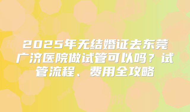 2025年无结婚证去东莞广济医院做试管可以吗？试管流程、费用全攻略