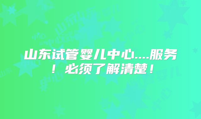 山东试管婴儿中心....服务!必须了解清楚!