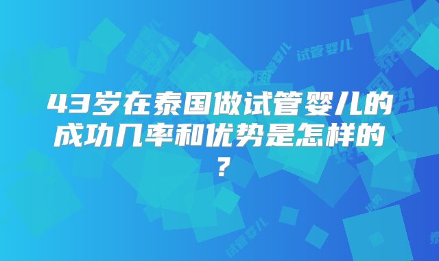 43岁在泰国做试管婴儿的成功几率和优势是怎样的?