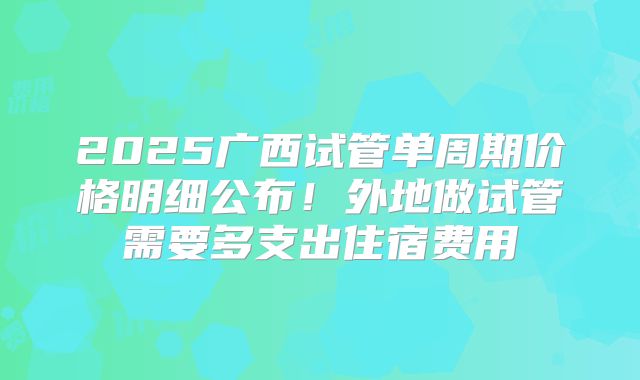 2025广西试管单周期价格明细公布!外地做试管需要多支出住宿费用