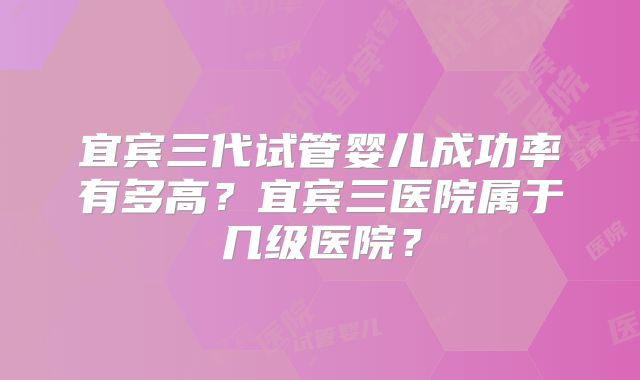宜宾三代试管婴儿成功率有多高？宜宾三医院属于几级医院？