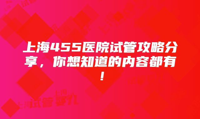上海455医院试管攻略分享，你想知道的内容都有！