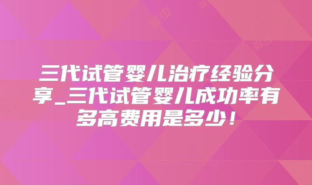 三代试管婴儿治疗经验分享_三代试管婴儿成功率有多高费用是多少！