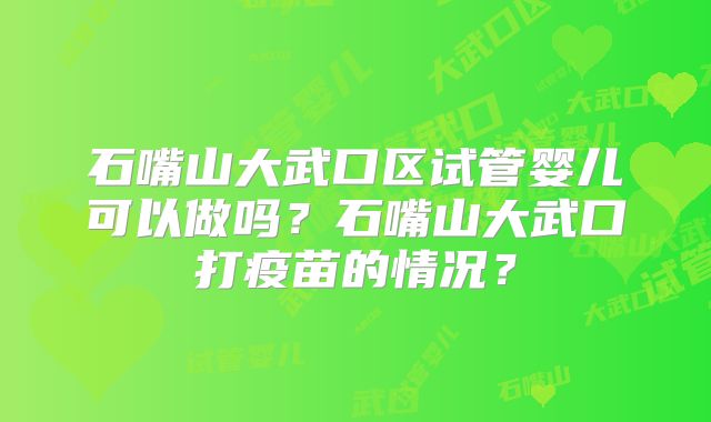 石嘴山大武口区试管婴儿可以做吗?石嘴山大武口打疫苗的情况?