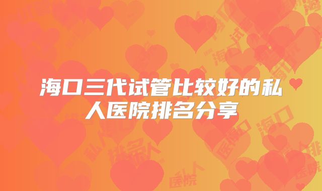 海口三代试管比较好的私人医院排名分享