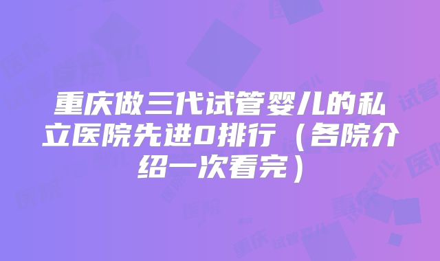重庆做三代试管婴儿的私立医院先进0排行（各院介绍一次看完）