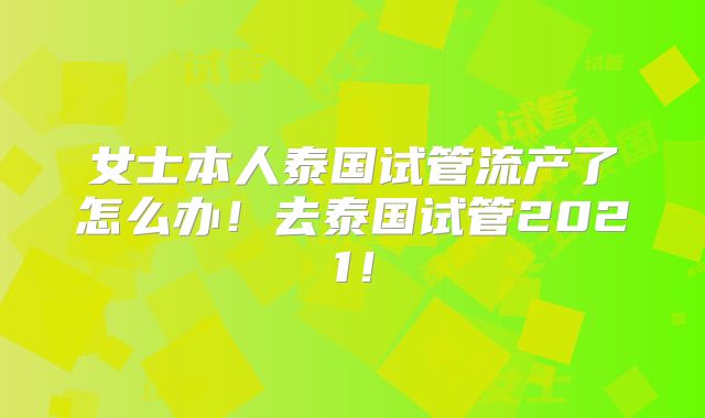 女士本人泰国试管流产了怎么办！去泰国试管2021！