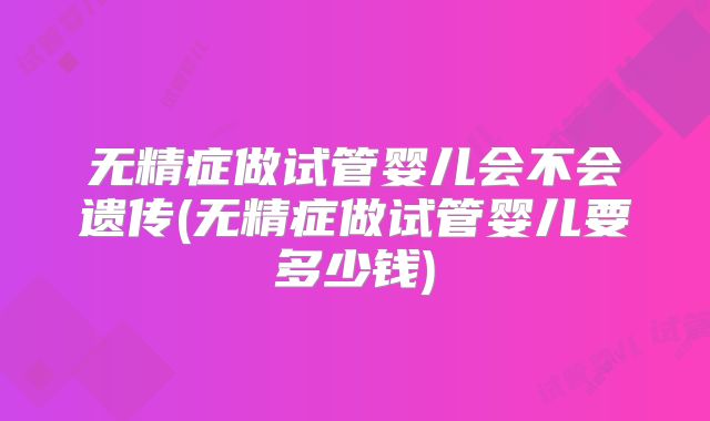 无精症做试管婴儿会不会遗传(无精症做试管婴儿要多少钱)