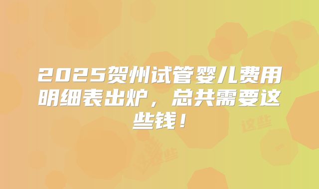 2025贺州试管婴儿费用明细表出炉，总共需要这些钱！