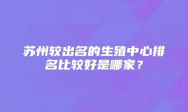 苏州较出名的生殖中心排名比较好是哪家？