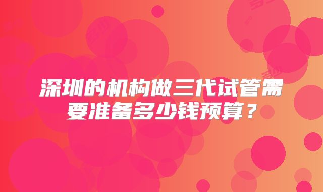 深圳的机构做三代试管需要准备多少钱预算?