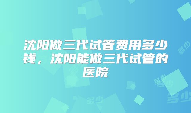 沈阳做三代试管费用多少钱,沈阳能做三代试管的医院