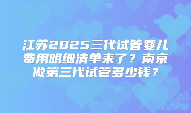 江苏2025三代试管婴儿费用明细清单来了？南京做第三代试管多少钱？