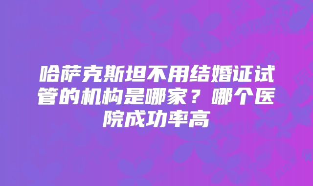 哈萨克斯坦不用结婚证试管的机构是哪家？哪个医院成功率高
