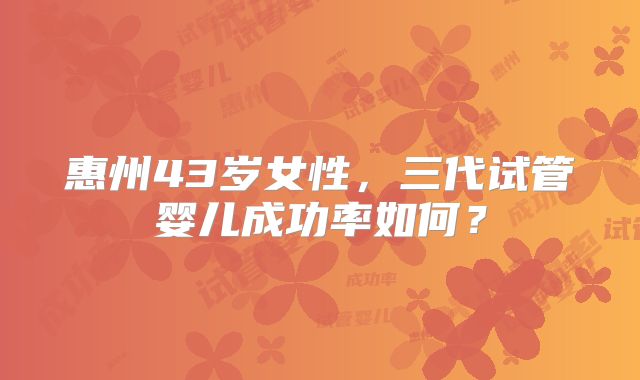 惠州43岁女性,三代试管婴儿成功率如何?