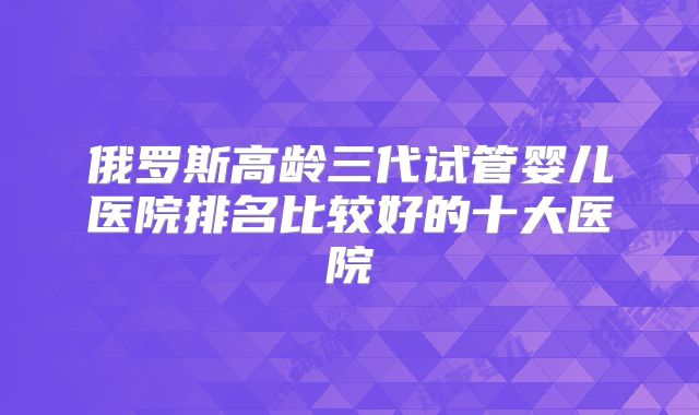 俄罗斯高龄三代试管婴儿医院排名比较好的十大医院
