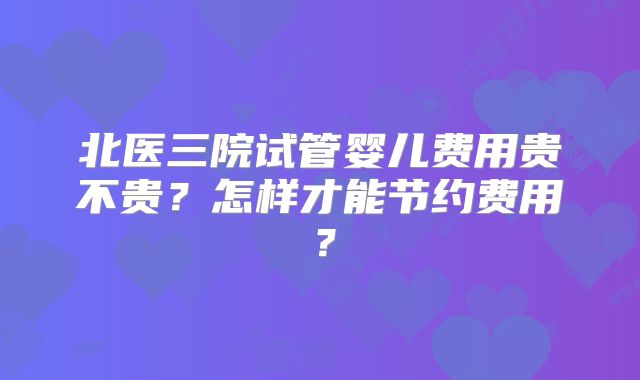 北医三院试管婴儿费用贵不贵？怎样才能节约费用？
