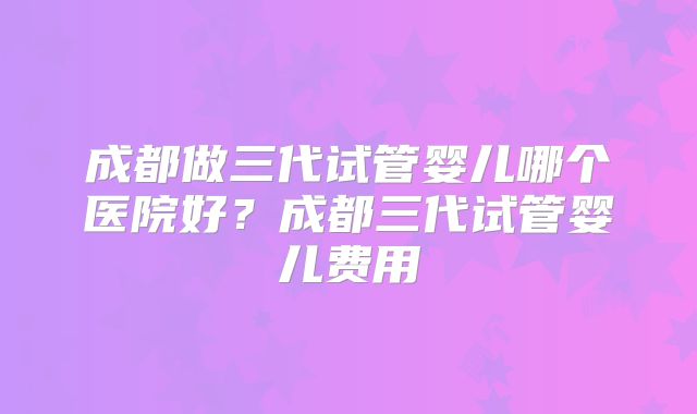 成都做三代试管婴儿哪个医院好?成都三代试管婴儿费用