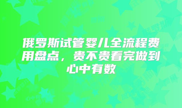 俄罗斯试管婴儿全流程费用盘点,贵不贵看完做到心中有数