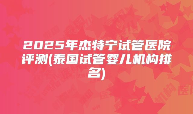 2025年杰特宁试管医院评测(泰国试管婴儿机构排名)
