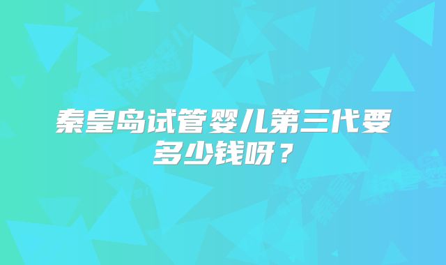 秦皇岛试管婴儿第三代要多少钱呀？